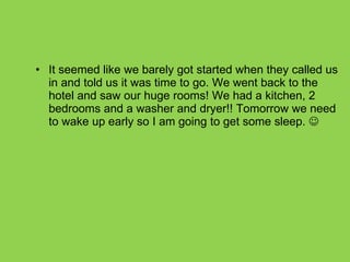 It seemed like we barely got started when they called us in and told us it was time to go. We went back to the hotel and saw our huge rooms! We had a kitchen, 2 bedrooms and a washer and dryer!! Tomorrow we need to wake up early so I am going to get some sleep.   
