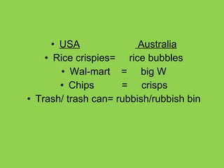 USA   Australia Rice crispies=  rice bubbles Wal-mart  =  big W Chips  =  crisps Trash/ trash can= rubbish/rubbish bin 