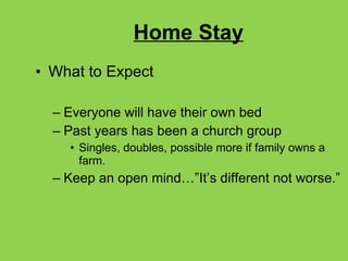 Home Stay What to Expect Everyone will have their own bed Past years has been a church group Singles, doubles, possible more if family owns a farm. Keep an open mind…”It’s different not worse.” 