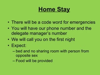 Home Stay There will be a code word for emergencies You will have our phone number and the delegate manager’s number We will call you on the first night Expect: bed and no sharing room with person from opposite sex Food will be provided 