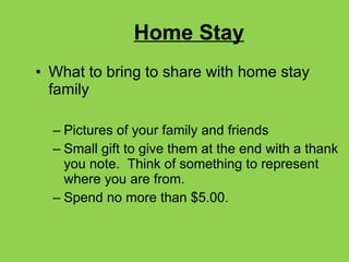 Home Stay What to bring to share with home stay family Pictures of your family and friends Small gift to give them at the end with a thank you note.  Think of something to represent where you are from. Spend no more than $5.00. 