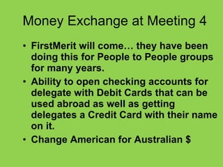 Money Exchange at Meeting 4 FirstMerit will come… they have been doing this for People to People groups for many years. Ability to open checking accounts for delegate with Debit Cards that can be used abroad as well as getting delegates a Credit Card with their name on it.   Change American for Australian $ 
