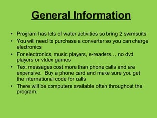 General Information Program has lots of water activities so bring 2 swimsuits You will need to purchase a converter so you can charge electronics For electronics, music players, e-readers… no dvd players or video games Text messages cost more than phone calls and are expensive.  Buy a phone card and make sure you get the international code for calls There will be computers available often throughout the program. 