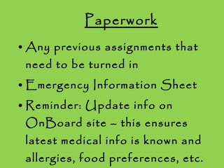 Paperwork Any previous assignments that need to be turned in Emergency Information Sheet Reminder: Update info on OnBoard site – this ensures latest medical info is known and allergies, food preferences, etc. will be taken into account 