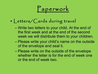 Paperwork Letters/Cards during travel Write two letters to your child. At the end of the first week and at the end of the second week we will distribute them to your children. Please write your child’s name on the outside of the envelope and seal it. Please write on the outside of the envelope whether the letter is for the end of week one or the end of week two. 