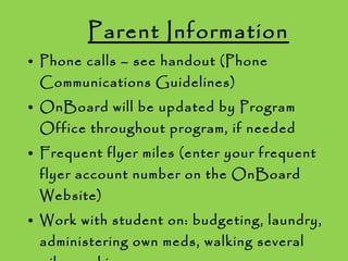Parent Information Phone calls – see handout (Phone Communications Guidelines) OnBoard will be updated by Program Office throughout program, if needed Frequent flyer miles (enter your frequent flyer account number on the OnBoard Website) Work with student on: budgeting, laundry, administering own meds, walking several miles, waking up on own 