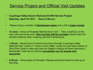 Service Project and Official Visit Updates Cuyahoga Valley Scenic Railroad (CVSR) Service Project  Saturday, April 16, 2011   Noon-4:30 p.m.   Please bring a canister of  disinfectant wipes  and a roll of  paper towels . 12 noon  - Arrive at Fitzwater Maintenance Yard.   Take a brief tour of the train yard and have lunch.  Box lunches will be provided . Board trains for window washing, floor mopping, general maintenance.    1:45 pm  – Board train for Scenic Excursion through Cuyahoga Valley National Park. Listen to “Voices of the Valley” audio tour and learn history of Ohio Erie Canal or relax and view the Eagle’s nesting at Pinery Narrows in Brecksville. Feel free to visit the  concession car for snacks and souvenirs .    4:30 pm  – Arrive back at Fitzwater. Parents should be there for pick-up at this time. 