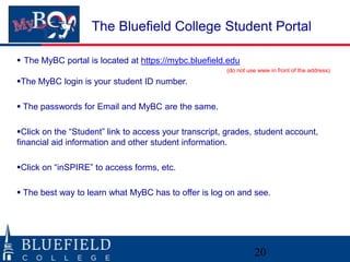 The Bluefield College Student Portal

 The MyBC portal is located at https://mybc.bluefield.edu
                                                       (do not use www in front of the address)

The MyBC login is your student ID number.

 The passwords for Email and MyBC are the same.

Click on the “Student” link to access your transcript, grades, student account,
financial aid information and other student information.

Click on “inSPIRE” to access forms, etc.

 The best way to learn what MyBC has to offer is log on and see.




                                                                 20
 