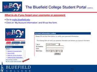 The Bluefield College Student Portal (cont.)
What to do if you forget your username or password.
 Go to mybc.bluefield.edu
 Click on „My Account Information‟ and fill out the form.




                                                             21
 