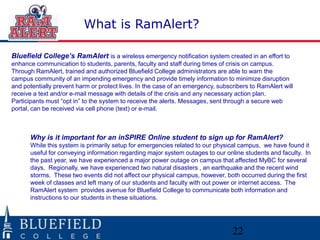 What is RamAlert?

Bluefield College’s RamAlert is a wireless emergency notification system created in an effort to
enhance communication to students, parents, faculty and staff during times of crisis on campus.
Through RamAlert, trained and authorized Bluefield College administrators are able to warn the
campus community of an impending emergency and provide timely information to minimize disruption
and potentially prevent harm or protect lives. In the case of an emergency, subscribers to RamAlert will
receive a text and/or e-mail message with details of the crisis and any necessary action plan.
Participants must “opt in” to the system to receive the alerts. Messages, sent through a secure web
portal, can be received via cell phone (text) or e-mail.



      Why is it important for an inSPIRE Online student to sign up for RamAlert?
      While this system is primarily setup for emergencies related to our physical campus, we have found it
      useful for conveying information regarding major system outages to our online students and faculty. In
      the past year, we have experienced a major power outage on campus that affected MyBC for several
      days. Regionally, we have experienced two natural disasters , an earthquake and the recent wind
      storms. These two events did not affect our physical campus, however, both occurred during the first
      week of classes and left many of our students and faculty with out power or internet access. The
      RamAlert system provides avenue for Bluefield College to communicate both information and
      instructions to our students in these situations.




                                                                                 22
 