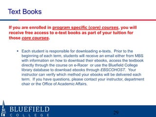 Text Books

If you are enrolled in program specific (core) courses, you will
receive free access to e-text books as part of your tuition for
those core courses.


    Each student is responsible for downloading e-texts. Prior to the
     beginning of each term, students will receive an email either from MBS
     with information on how to download their ebooks, access the textbook
     directly through the course on e-Racer or use the Bluefield College
     library database to download ebooks through EBSCOHOST. Your
     instructor can verify which method your ebooks will be delivered each
     term. If you have questions, please contact your instructor, department
     chair or the Office of Academic Affairs.




                                                          29
 