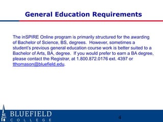 General Education Requirements


The inSPIRE Online program is primarily structured for the awarding
of Bachelor of Science, BS, degrees. However, sometimes a
student‟s previous general education course work is better suited to a
Bachelor of Arts, BA, degree. If you would prefer to earn a BA degree,
please contact the Registrar, at 1.800.872.0176 ext. 4397 or
tthomason@bluefield.edu.




                                                    4
 
