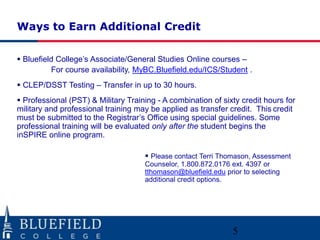 Ways to Earn Additional Credit

 Bluefield College‟s Associate/General Studies Online courses –
          For course availability, MyBC.Bluefield.edu/ICS/Student .
 CLEP/DSST Testing – Transfer in up to 30 hours.
 Professional (PST) & Military Training - A combination of sixty credit hours for
military and professional training may be applied as transfer credit. This credit
must be submitted to the Registrar‟s Office using special guidelines. Some
professional training will be evaluated only after the student begins the
inSPIRE online program.

                                      Please contact Terri Thomason, Assessment
                                     Counselor, 1.800.872.0176 ext. 4397 or
                                     tthomason@bluefield.edu prior to selecting
                                     additional credit options.




                                                                5
 