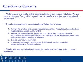 Questions or Concerns

• While you are in a totally online program please know you are not alone. We are
here to help you. Our goal is for you to be successful and enjoy your educational
experience.

• If you have questions or concerns please follow this process:

    1. Review the syllabus and course instructions carefully. The syllabus has instructions
       regarding your course and for MyBC.
    2. Review the useful links and resources found within the course and on MyBC.
       Technical or administrative issues should be directed to the responsible party. See
       slide 36 for contact names and numbers.
    3. Contact your course instructor.
    4. If you have issues that cannot be resolved through one of the previous
       steps, contact your Department Chair.

• Finally, feel free to contact your instructor or department chair just to chat or
fellowship.



                                                                   8
 