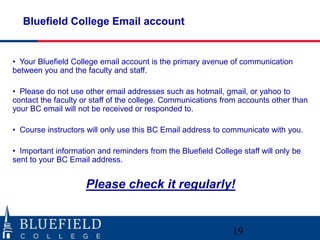 Bluefield College Email account


• Your Bluefield College email account is the primary avenue of communication
between you and the faculty and staff.

• Please do not use other email addresses such as hotmail, gmail, or yahoo to
contact the faculty or staff of the college. Communications from accounts other than
your BC email will not be received or responded to.

• Course instructors will only use this BC Email address to communicate with you.

• Important information and reminders from the Bluefield College staff will only be
sent to your BC Email address.


                     Please check it regularly!


                                                               19
 