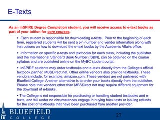 E-Texts

As an inSPIRE Degree Completion student, you will receive access to e-text books as
part of your tuition for core courses.
     Each student is responsible for downloading e-texts. Prior to the beginning of each
    term, registered students will be sent a pin number and vendor information along with
    instructions on how to download the e-text books by the Academic Affairs office.
     Information on specific e-texts and textbooks for each class, including the publisher
    and the International Standard Book Number (ISBN), can be obtained on the course
    syllabus and are published online on the MyBC student portal.
     inSPIRE students may order textbooks and e-texts directly from the College‟s official
    textbook partner, MBSDirect.net. Other online vendors also provide textbooks. These
    vendors include, for example, amazon.com. These vendors are not partnered with
    Bluefield College. Another alternative is to order your books directly from the publisher.
    Please note that vendors other than MBSDirect.net may require different equipment for
    the download of e-books.
     The College is not responsible for purchasing or handling student textbooks and e-
    texts, and will under no circumstances engage in buying back texts or issuing refunds
    for the cost of textbooks that have been purchased from another provider.


                                                                     27
 