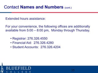 Contact Names and Numbers (cont.)

Extended hours assistance:

For your convenience, the following offices are additionally
available from 5:00 – 8:00 pm, Monday through Thursday.

   • Registrar: 276.326.4550
   • Financial Aid: 276.326.4280
   • Student Accounts: 276.326.4204




                                              35
 