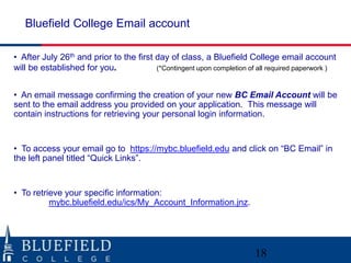 Bluefield College Email account
• After July 26th and prior to the first day of class, a Bluefield College email account
will be established for you.
(*Contingent upon completion of all required paperwork )
• An email message confirming the creation of your new BC Email Account will be
sent to the email address you provided on your application. This message will
contain instructions for retrieving your personal login information.

• To access your email go to https://mybc.bluefield.edu and click on “BC Email” in
the left panel titled “Quick Links”.

• To retrieve your specific information:
mybc.bluefield.edu/ics/My_Account_Information.jnz.

18

 