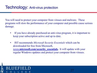 Technology: Anti-virus protection
You will need to protect your computer from viruses and malware. These
programs will slow the performance of your computer and possible cause serious
damage.
•

If you have already purchased an anti-virus program, it is important to
keep your subscription active and up to date.

•

IST recommends Microsoft Security Essentials which can be
downloaded for free from Microsoft,
www.microsoft.com/security_essentials. It will update with your
regular Windows updates and protect your computer from viruses.

27

 