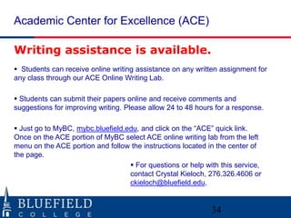Academic Center for Excellence (ACE)
Writing assistance is available.
 Students can receive online writing assistance on any written assignment for
any class through our ACE Online Writing Lab.
 Students can submit their papers online and receive comments and
suggestions for improving writing. Please allow 24 to 48 hours for a response.
 Just go to MyBC, mybc.bluefield.edu, and click on the “ACE” quick link.
Once on the ACE portion of MyBC select ACE online writing lab from the left
menu on the ACE portion and follow the instructions located in the center of
the page.
 For questions or help with this service,
contact Crystal Kieloch, 276.326.4606 or
ckieloch@bluefield.edu.

34

 