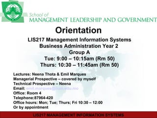 Orientation   LIS217 Management Information Systems Business Administration Year 2  Group A Tue: 9:00 – 10:15am (Rm 50) Thurs: 10:30 – 11:45am (Rm 50) Lectures: Neena Thota & Emil Marques Managerial Prospective – covered by myself Technical Prospective – Neena Email:  [email_address] Office: Room 4 Telephone:87964-420 Office hours: Mon; Tue; Thurs; Fri 10:30 – 12:00 Or by appointment 