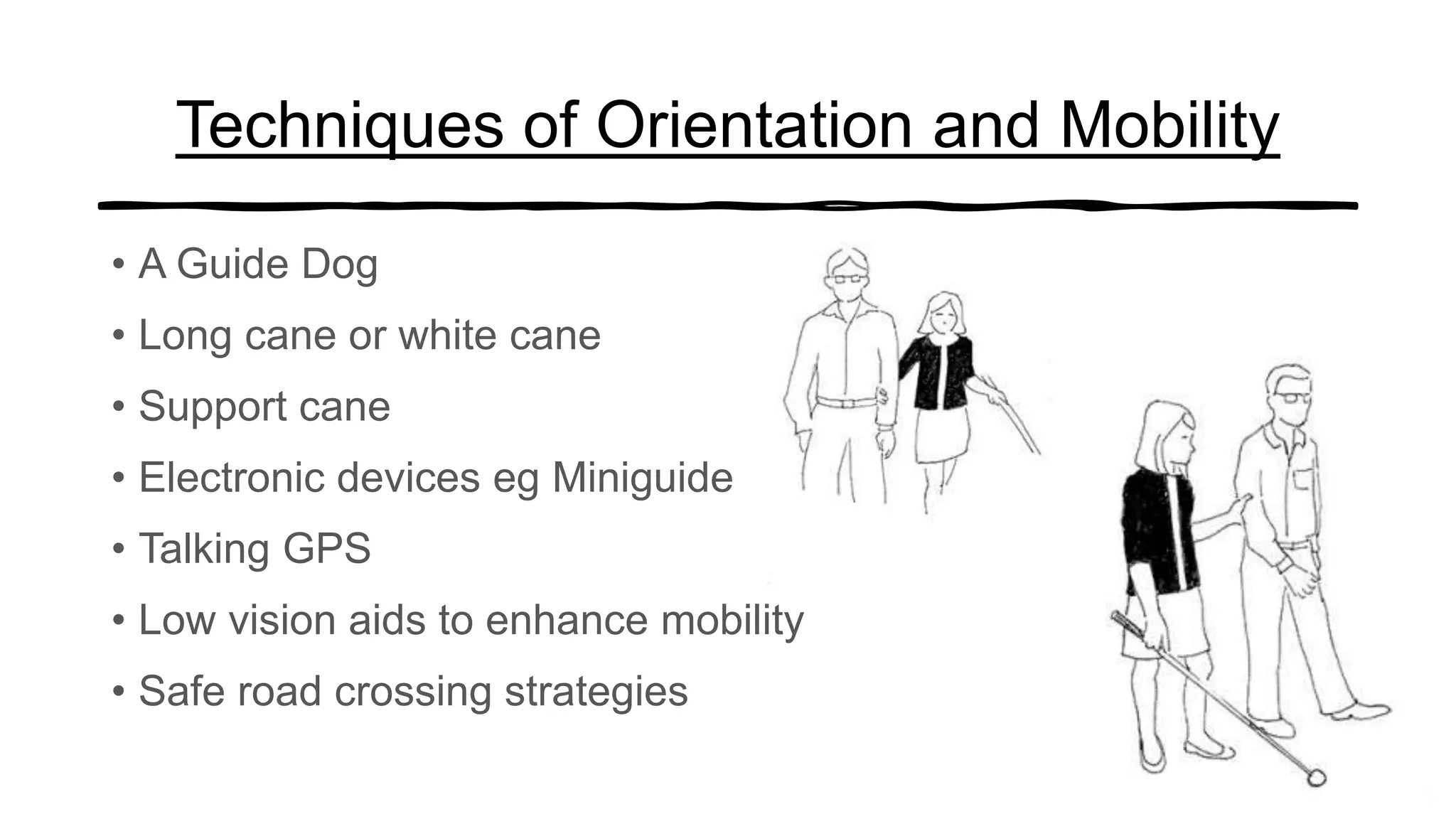 Techniques of Orientation and Mobility
• A Guide Dog
• Long cane or white cane
• Support cane
• Electronic devices eg Miniguide
• Talking GPS
• Low vision aids to enhance mobility
• Safe road crossing strategies
 