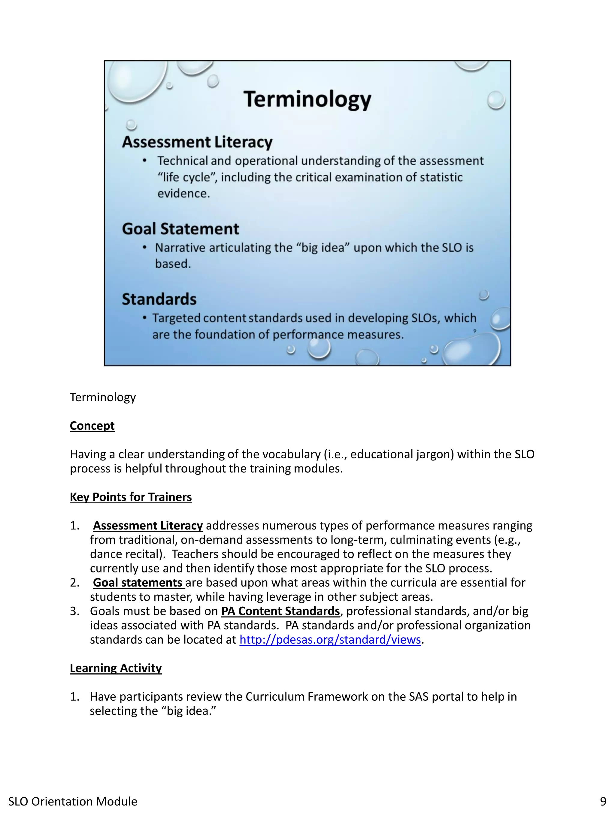 Terminology
Concept
Having a clear understanding of the vocabulary (i.e., educational jargon) within the SLO
process is helpful throughout the training modules.
Key Points for Trainers
1. Assessment Literacy addresses numerous types of performance measures ranging
from traditional, on-demand assessments to long-term, culminating events (e.g.,
dance recital). Teachers should be encouraged to reflect on the measures they
currently use and then identify those most appropriate for the SLO process.
2. Goal statements are based upon what areas within the curricula are essential for
students to master, while having leverage in other subject areas.
3. Goals must be based on PA Content Standards, professional standards, and/or big
ideas associated with PA standards. PA standards and/or professional organization
standards can be located at http://pdesas.org/standard/views.
Learning Activity
1. Have participants review the Curriculum Framework on the SAS portal to help in
selecting the “big idea.”

SLO Orientation Module

9

 