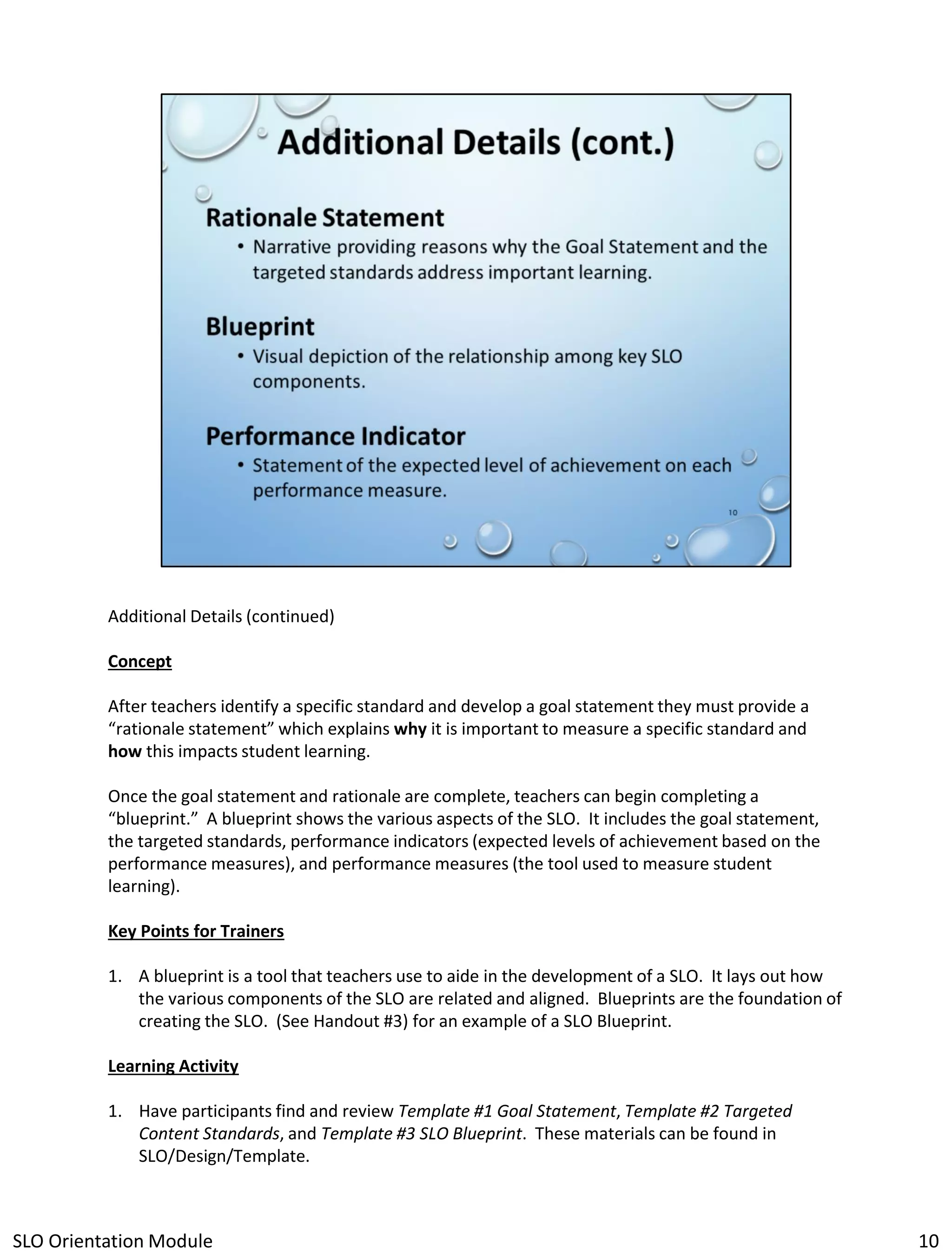 Additional Details (continued)
Concept
After teachers identify a specific standard and develop a goal statement they must provide a
“rationale statement” which explains why it is important to measure a specific standard and
how this impacts student learning.
Once the goal statement and rationale are complete, teachers can begin completing a
“blueprint.” A blueprint shows the various aspects of the SLO. It includes the goal statement,
the targeted standards, performance indicators (expected levels of achievement based on the
performance measures), and performance measures (the tool used to measure student
learning).
Key Points for Trainers

1. A blueprint is a tool that teachers use to aide in the development of a SLO. It lays out how
the various components of the SLO are related and aligned. Blueprints are the foundation of
creating the SLO. (See Handout #3) for an example of a SLO Blueprint.
Learning Activity
1. Have participants find and review Template #1 Goal Statement, Template #2 Targeted
Content Standards, and Template #3 SLO Blueprint. These materials can be found in
SLO/Design/Template.

SLO Orientation Module

10

 