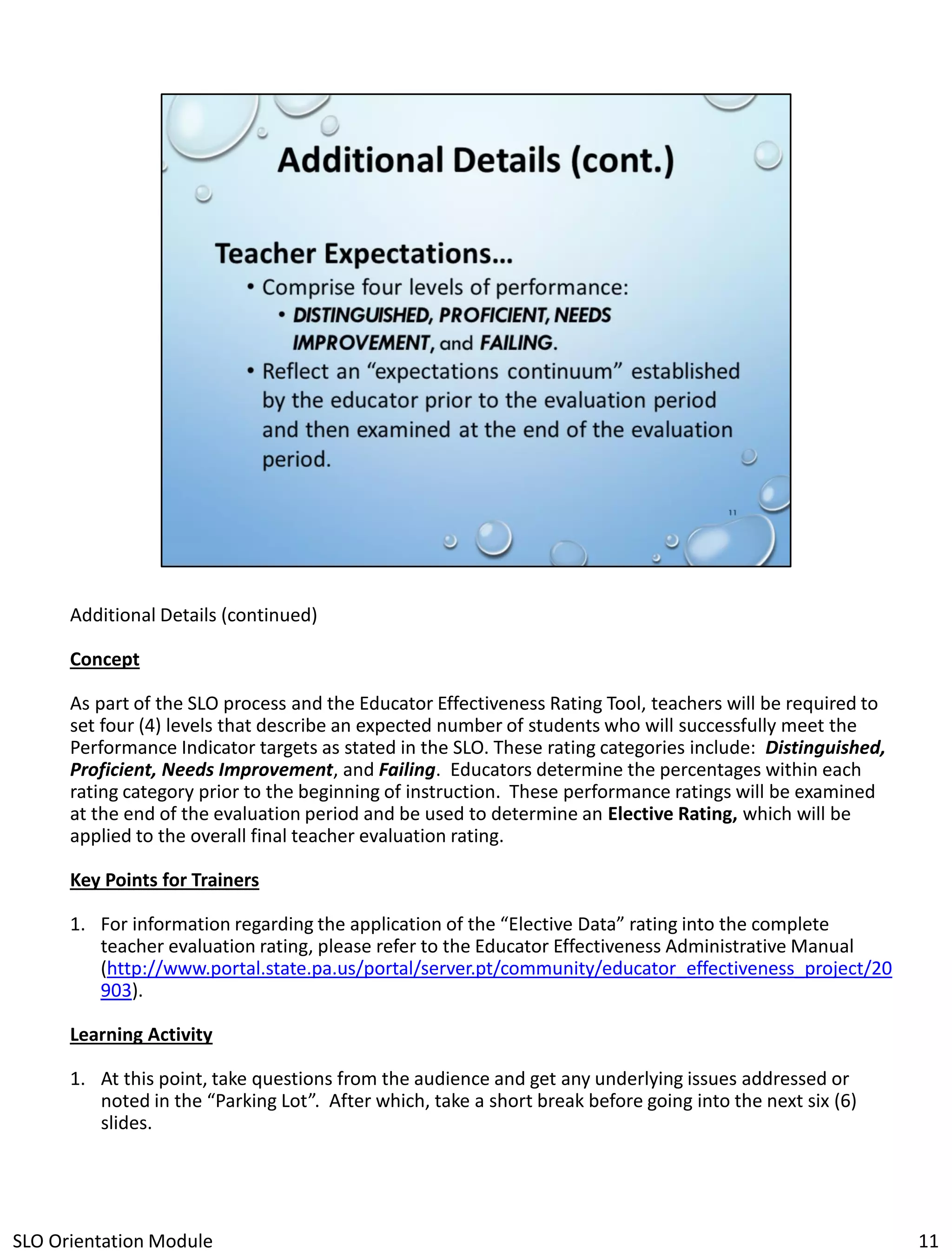 Additional Details (continued)
Concept
As part of the SLO process and the Educator Effectiveness Rating Tool, teachers will be required to
set four (4) levels that describe an expected number of students who will successfully meet the
Performance Indicator targets as stated in the SLO. These rating categories include: Distinguished,
Proficient, Needs Improvement, and Failing. Educators determine the percentages within each
rating category prior to the beginning of instruction. These performance ratings will be examined
at the end of the evaluation period and be used to determine an Elective Rating, which will be
applied to the overall final teacher evaluation rating.
Key Points for Trainers
1. For information regarding the application of the “Elective Data” rating into the complete
teacher evaluation rating, please refer to the Educator Effectiveness Administrative Manual
(http://www.portal.state.pa.us/portal/server.pt/community/educator_effectiveness_project/20
903).
Learning Activity
1. At this point, take questions from the audience and get any underlying issues addressed or
noted in the “Parking Lot”. After which, take a short break before going into the next six (6)
slides.

SLO Orientation Module

11

 