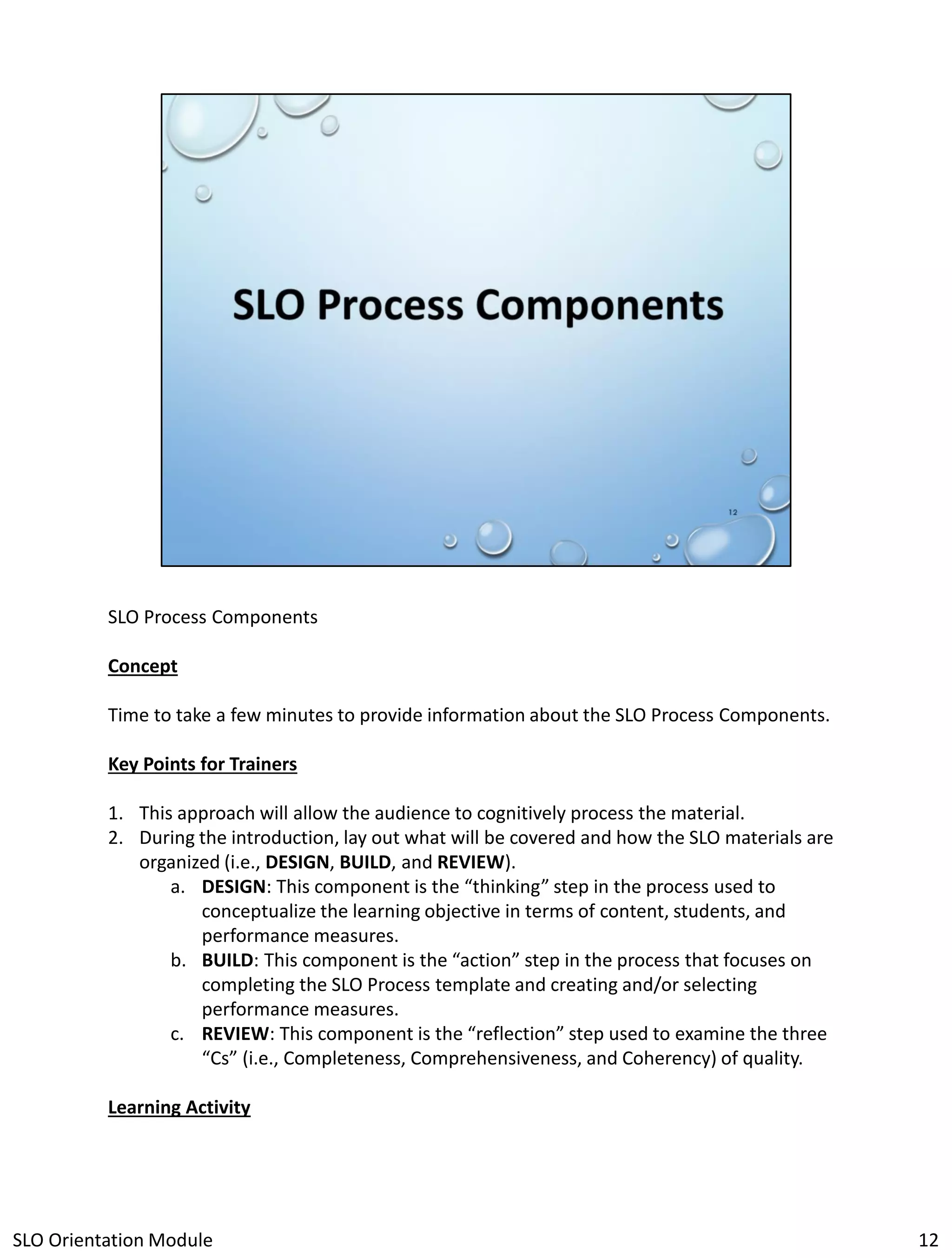 SLO Process Components
Concept
Time to take a few minutes to provide information about the SLO Process Components.
Key Points for Trainers
1. This approach will allow the audience to cognitively process the material.
2. During the introduction, lay out what will be covered and how the SLO materials are
organized (i.e., DESIGN, BUILD, and REVIEW).
a. DESIGN: This component is the “thinking” step in the process used to
conceptualize the learning objective in terms of content, students, and
performance measures.
b. BUILD: This component is the “action” step in the process that focuses on
completing the SLO Process template and creating and/or selecting
performance measures.
c. REVIEW: This component is the “reflection” step used to examine the three
“Cs” (i.e., Completeness, Comprehensiveness, and Coherency) of quality.
Learning Activity

SLO Orientation Module

12

 