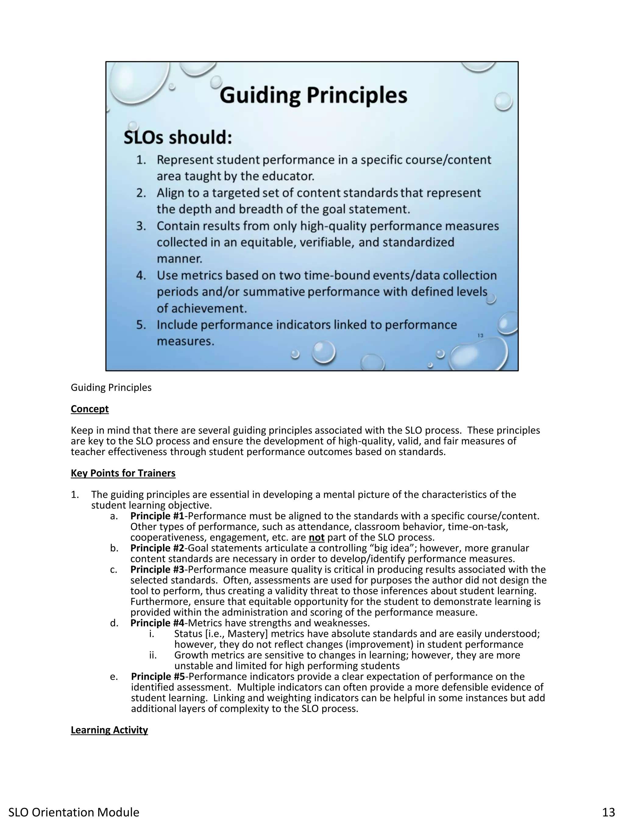 Guiding Principles
Concept
Keep in mind that there are several guiding principles associated with the SLO process. These principles
are key to the SLO process and ensure the development of high-quality, valid, and fair measures of
teacher effectiveness through student performance outcomes based on standards.
Key Points for Trainers
1.

The guiding principles are essential in developing a mental picture of the characteristics of the
student learning objective.
a. Principle #1-Performance must be aligned to the standards with a specific course/content.
Other types of performance, such as attendance, classroom behavior, time-on-task,
cooperativeness, engagement, etc. are not part of the SLO process.
b. Principle #2-Goal statements articulate a controlling “big idea”; however, more granular
content standards are necessary in order to develop/identify performance measures.
c. Principle #3-Performance measure quality is critical in producing results associated with the
selected standards. Often, assessments are used for purposes the author did not design the
tool to perform, thus creating a validity threat to those inferences about student learning.
Furthermore, ensure that equitable opportunity for the student to demonstrate learning is
provided within the administration and scoring of the performance measure.
d. Principle #4-Metrics have strengths and weaknesses.
i.
Status [i.e., Mastery] metrics have absolute standards and are easily understood;
however, they do not reflect changes (improvement) in student performance
ii.
Growth metrics are sensitive to changes in learning; however, they are more
unstable and limited for high performing students
e. Principle #5-Performance indicators provide a clear expectation of performance on the
identified assessment. Multiple indicators can often provide a more defensible evidence of
student learning. Linking and weighting indicators can be helpful in some instances but add
additional layers of complexity to the SLO process.

Learning Activity

SLO Orientation Module

13

 