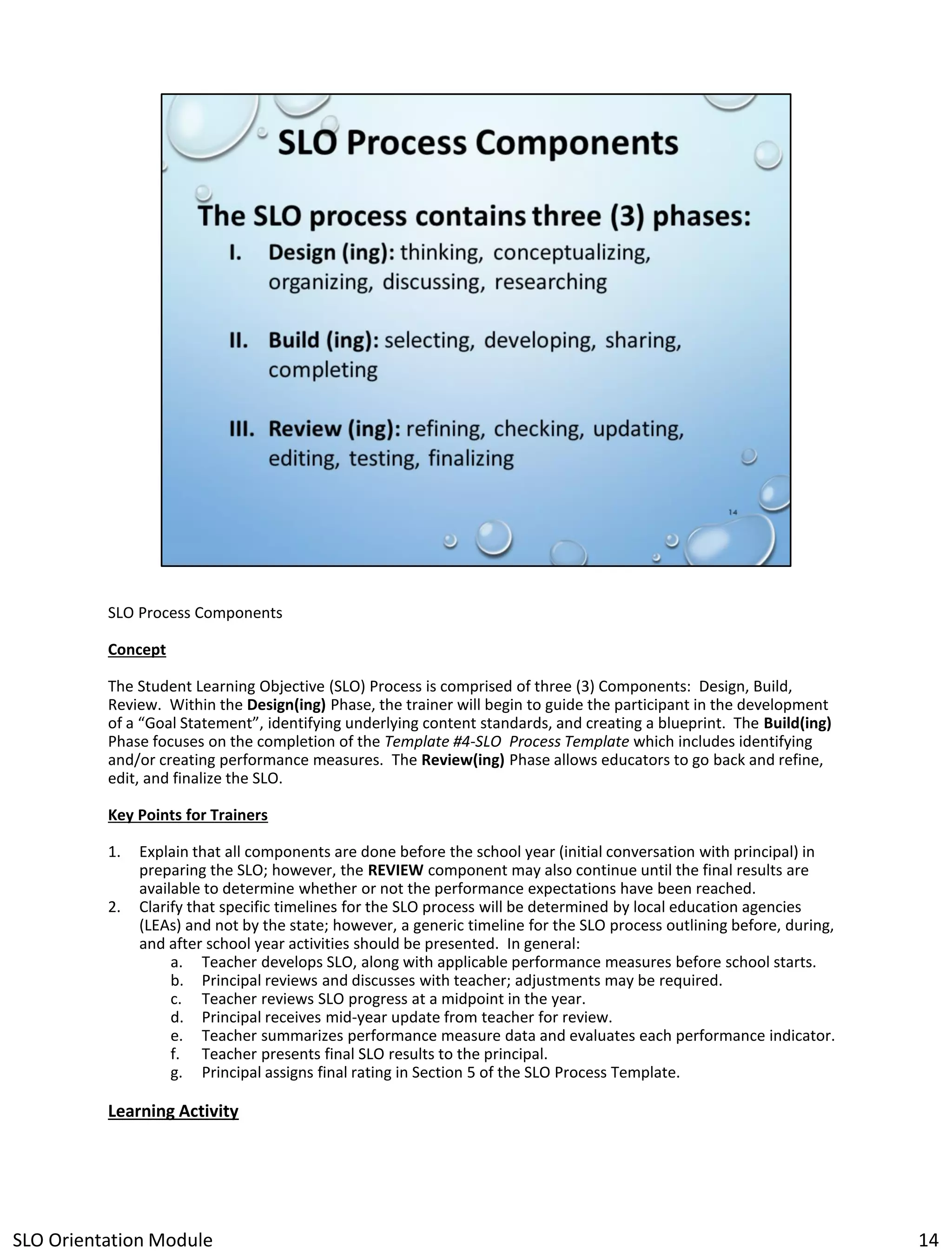 SLO Process Components
Concept
The Student Learning Objective (SLO) Process is comprised of three (3) Components: Design, Build,
Review. Within the Design(ing) Phase, the trainer will begin to guide the participant in the development
of a “Goal Statement”, identifying underlying content standards, and creating a blueprint. The Build(ing)
Phase focuses on the completion of the Template #4-SLO Process Template which includes identifying
and/or creating performance measures. The Review(ing) Phase allows educators to go back and refine,
edit, and finalize the SLO.
Key Points for Trainers
1.
2.

Explain that all components are done before the school year (initial conversation with principal) in
preparing the SLO; however, the REVIEW component may also continue until the final results are
available to determine whether or not the performance expectations have been reached.
Clarify that specific timelines for the SLO process will be determined by local education agencies
(LEAs) and not by the state; however, a generic timeline for the SLO process outlining before, during,
and after school year activities should be presented. In general:
a. Teacher develops SLO, along with applicable performance measures before school starts.
b. Principal reviews and discusses with teacher; adjustments may be required.
c. Teacher reviews SLO progress at a midpoint in the year.
d. Principal receives mid-year update from teacher for review.
e. Teacher summarizes performance measure data and evaluates each performance indicator.
f. Teacher presents final SLO results to the principal.
g. Principal assigns final rating in Section 5 of the SLO Process Template.

Learning Activity

SLO Orientation Module

14

 