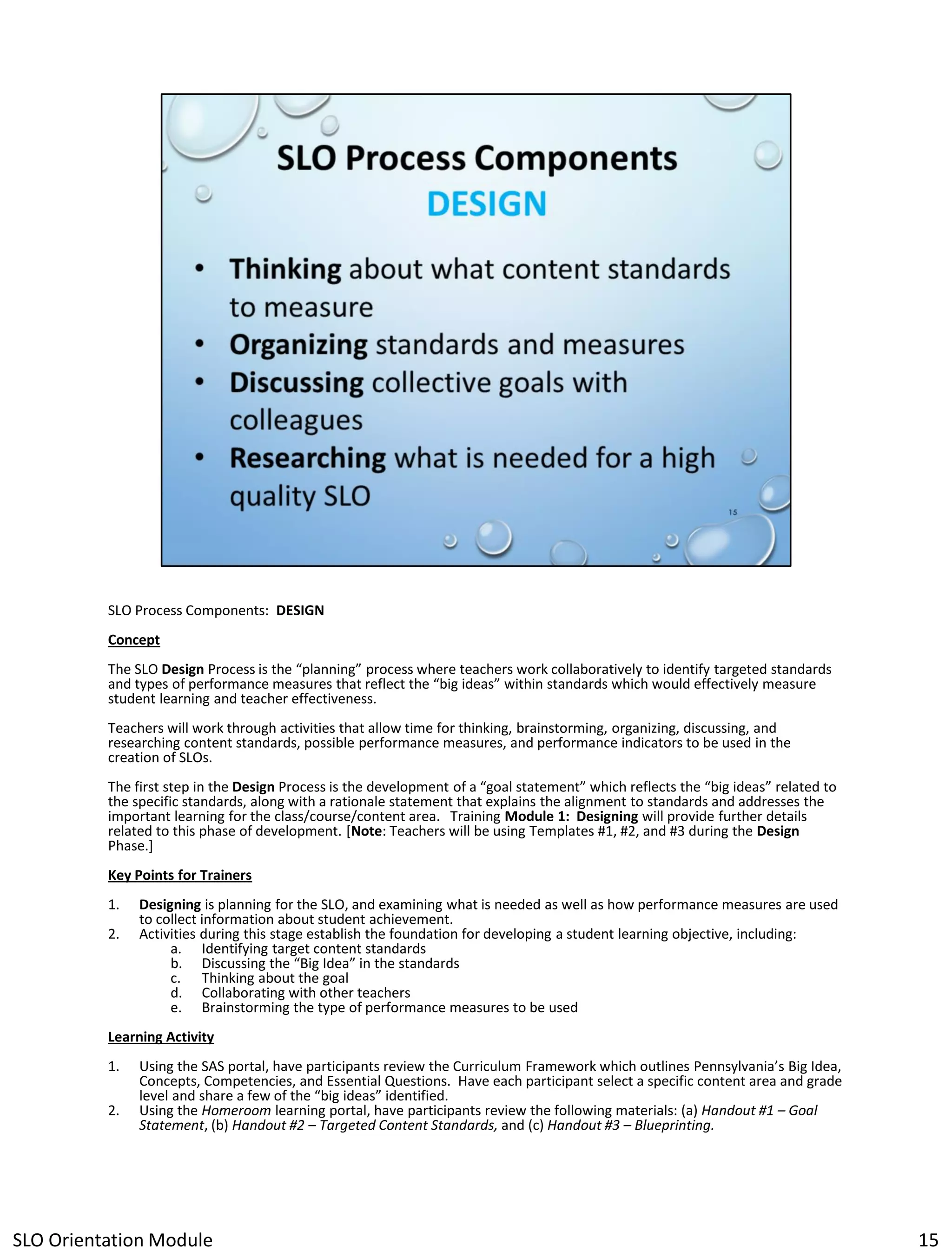 SLO Process Components: DESIGN
Concept
The SLO Design Process is the “planning” process where teachers work collaboratively to identify targeted standards
and types of performance measures that reflect the “big ideas” within standards which would effectively measure
student learning and teacher effectiveness.
Teachers will work through activities that allow time for thinking, brainstorming, organizing, discussing, and
researching content standards, possible performance measures, and performance indicators to be used in the
creation of SLOs.
The first step in the Design Process is the development of a “goal statement” which reflects the “big ideas” related to
the specific standards, along with a rationale statement that explains the alignment to standards and addresses the
important learning for the class/course/content area. Training Module 1: Designing will provide further details
related to this phase of development. [Note: Teachers will be using Templates #1, #2, and #3 during the Design
Phase.]
Key Points for Trainers
1.
2.

Designing is planning for the SLO, and examining what is needed as well as how performance measures are used
to collect information about student achievement.
Activities during this stage establish the foundation for developing a student learning objective, including:
a. Identifying target content standards
b. Discussing the “Big Idea” in the standards
c. Thinking about the goal
d. Collaborating with other teachers
e. Brainstorming the type of performance measures to be used

Learning Activity
1.
2.

Using the SAS portal, have participants review the Curriculum Framework which outlines Pennsylvania’s Big Idea,
Concepts, Competencies, and Essential Questions. Have each participant select a specific content area and grade
level and share a few of the “big ideas” identified.
Using the Homeroom learning portal, have participants review the following materials: (a) Handout #1 – Goal
Statement, (b) Handout #2 – Targeted Content Standards, and (c) Handout #3 – Blueprinting.

SLO Orientation Module

15

 