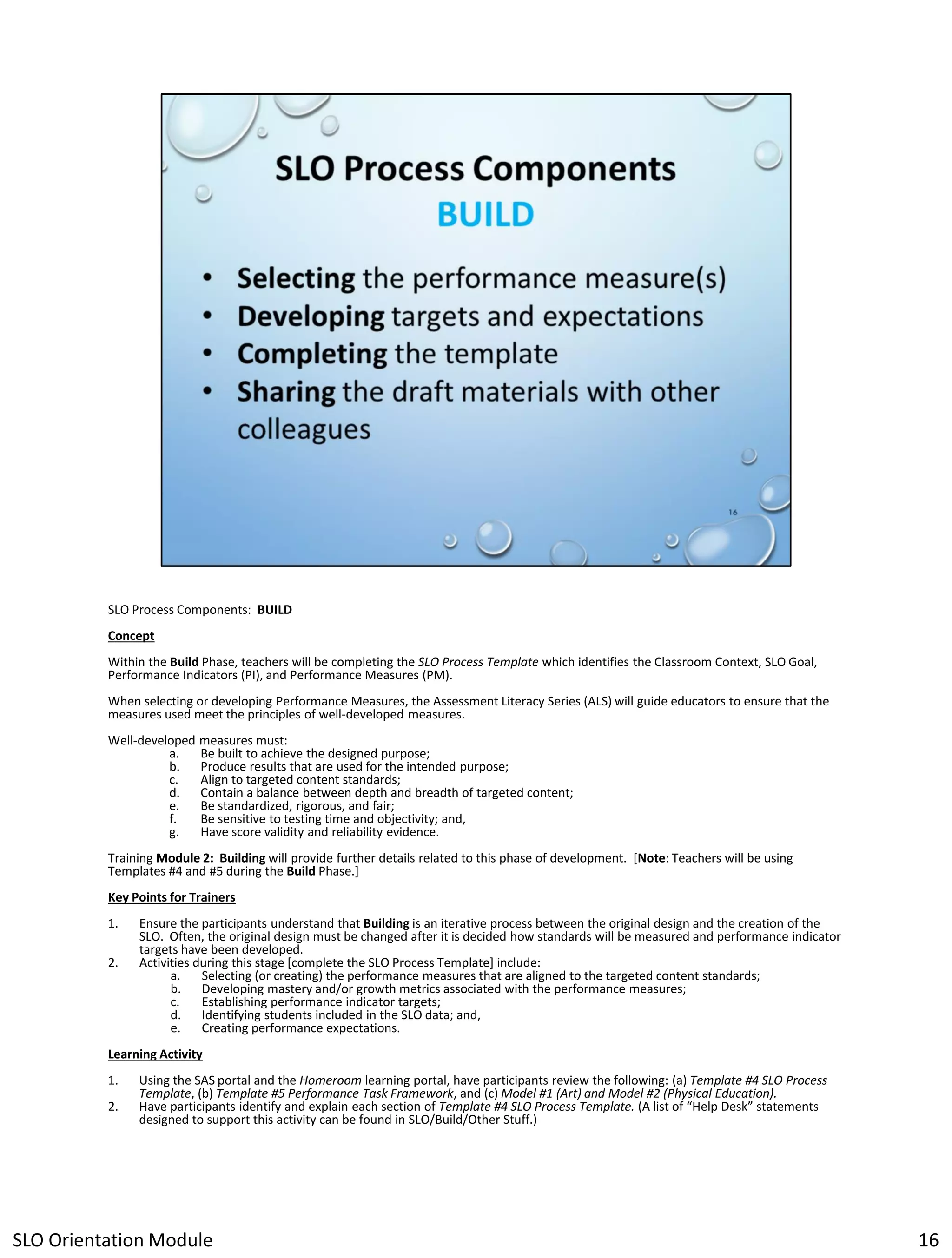 SLO Process Components: BUILD
Concept
Within the Build Phase, teachers will be completing the SLO Process Template which identifies the Classroom Context, SLO Goal,
Performance Indicators (PI), and Performance Measures (PM).
When selecting or developing Performance Measures, the Assessment Literacy Series (ALS) will guide educators to ensure that the
measures used meet the principles of well-developed measures.
Well-developed measures must:
a.
Be built to achieve the designed purpose;
b.
Produce results that are used for the intended purpose;
c.
Align to targeted content standards;
d.
Contain a balance between depth and breadth of targeted content;
e.
Be standardized, rigorous, and fair;
f.
Be sensitive to testing time and objectivity; and,
g.
Have score validity and reliability evidence.
Training Module 2: Building will provide further details related to this phase of development. [Note: Teachers will be using
Templates #4 and #5 during the Build Phase.]
Key Points for Trainers
1.
2.

Ensure the participants understand that Building is an iterative process between the original design and the creation of the
SLO. Often, the original design must be changed after it is decided how standards will be measured and performance indicator
targets have been developed.
Activities during this stage [complete the SLO Process Template] include:
a.
Selecting (or creating) the performance measures that are aligned to the targeted content standards;
b.
Developing mastery and/or growth metrics associated with the performance measures;
c.
Establishing performance indicator targets;
d.
Identifying students included in the SLO data; and,
e.
Creating performance expectations.

Learning Activity
1.
2.

Using the SAS portal and the Homeroom learning portal, have participants review the following: (a) Template #4 SLO Process
Template, (b) Template #5 Performance Task Framework, and (c) Model #1 (Art) and Model #2 (Physical Education).
Have participants identify and explain each section of Template #4 SLO Process Template. (A list of “Help Desk” statements
designed to support this activity can be found in SLO/Build/Other Stuff.)

SLO Orientation Module

16

 