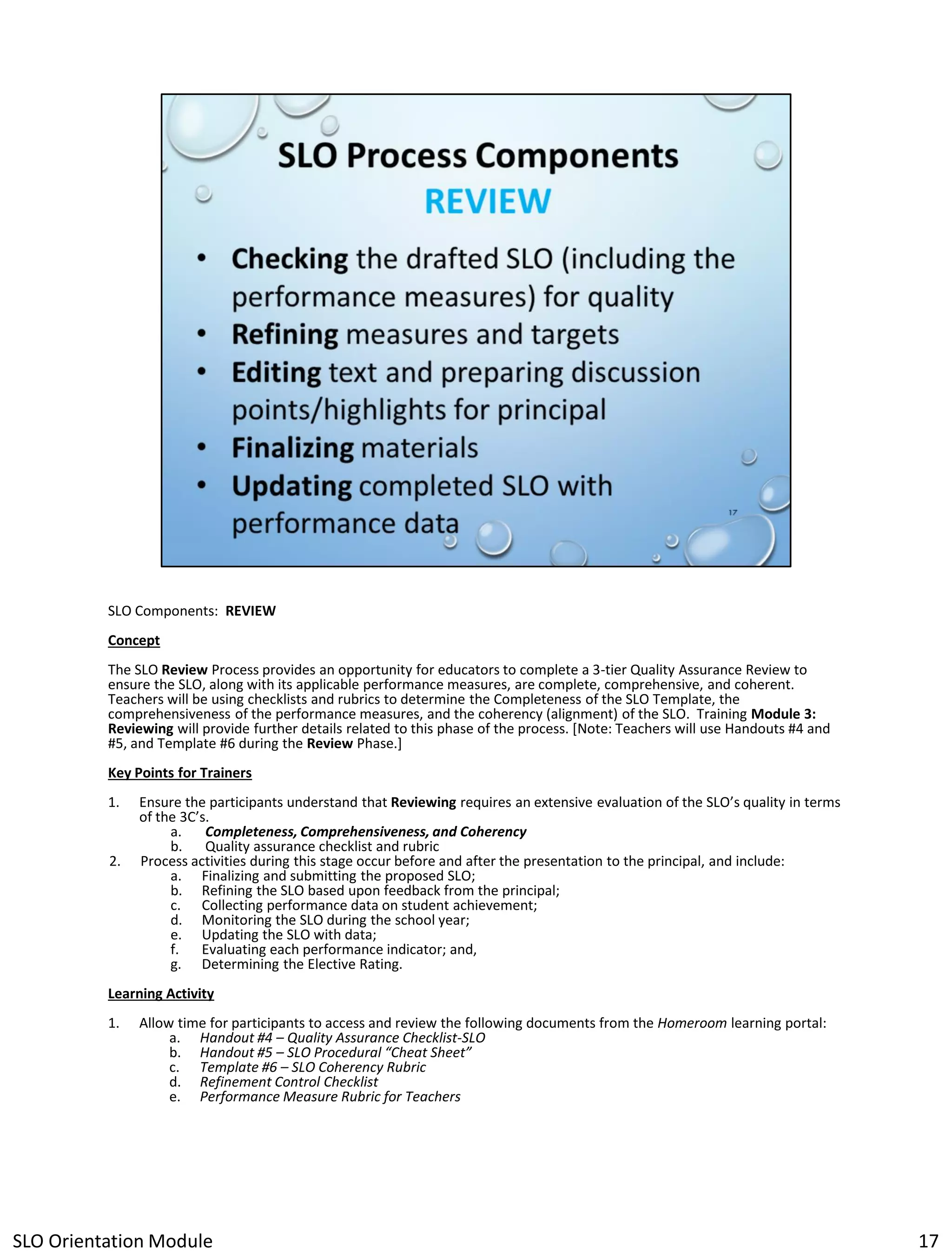SLO Components: REVIEW
Concept
The SLO Review Process provides an opportunity for educators to complete a 3-tier Quality Assurance Review to
ensure the SLO, along with its applicable performance measures, are complete, comprehensive, and coherent.
Teachers will be using checklists and rubrics to determine the Completeness of the SLO Template, the
comprehensiveness of the performance measures, and the coherency (alignment) of the SLO. Training Module 3:
Reviewing will provide further details related to this phase of the process. [Note: Teachers will use Handouts #4 and
#5, and Template #6 during the Review Phase.]
Key Points for Trainers
1.

2.

Ensure the participants understand that Reviewing requires an extensive evaluation of the SLO’s quality in terms
of the 3C’s.
a.
Completeness, Comprehensiveness, and Coherency
b. Quality assurance checklist and rubric
Process activities during this stage occur before and after the presentation to the principal, and include:
a. Finalizing and submitting the proposed SLO;
b. Refining the SLO based upon feedback from the principal;
c. Collecting performance data on student achievement;
d. Monitoring the SLO during the school year;
e. Updating the SLO with data;
f. Evaluating each performance indicator; and,
g. Determining the Elective Rating.

Learning Activity
1.

Allow time for participants to access and review the following documents from the Homeroom learning portal:
a. Handout #4 – Quality Assurance Checklist-SLO
b. Handout #5 – SLO Procedural “Cheat Sheet”
c. Template #6 – SLO Coherency Rubric
d. Refinement Control Checklist
e. Performance Measure Rubric for Teachers

SLO Orientation Module

17

 