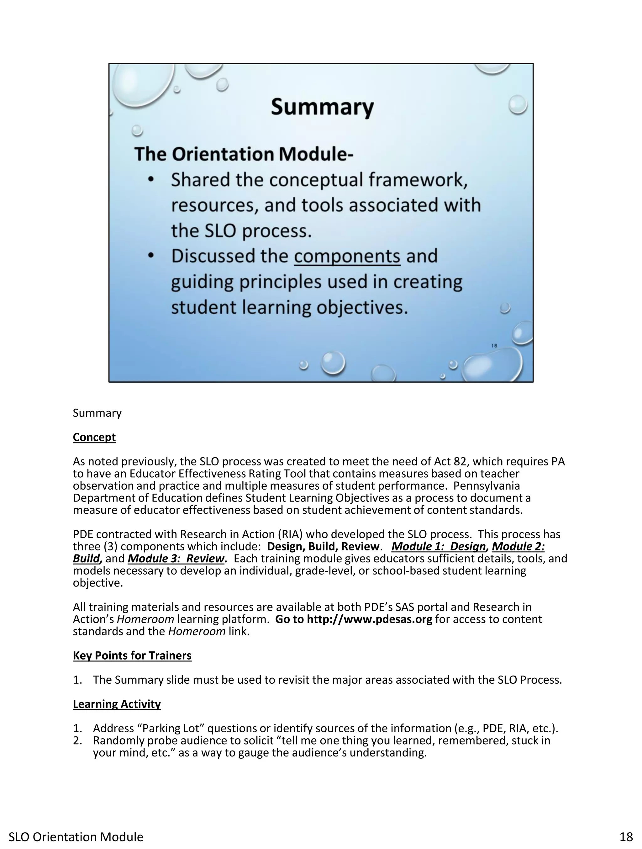 Summary
Concept

As noted previously, the SLO process was created to meet the need of Act 82, which requires PA
to have an Educator Effectiveness Rating Tool that contains measures based on teacher
observation and practice and multiple measures of student performance. Pennsylvania
Department of Education defines Student Learning Objectives as a process to document a
measure of educator effectiveness based on student achievement of content standards.
PDE contracted with Research in Action (RIA) who developed the SLO process. This process has
three (3) components which include: Design, Build, Review. Module 1: Design, Module 2:
Build, and Module 3: Review. Each training module gives educators sufficient details, tools, and
models necessary to develop an individual, grade-level, or school-based student learning
objective.
All training materials and resources are available at both PDE’s SAS portal and Research in
Action’s Homeroom learning platform. Go to http://www.pdesas.org for access to content
standards and the Homeroom link.

Key Points for Trainers
1. The Summary slide must be used to revisit the major areas associated with the SLO Process.
Learning Activity
1. Address “Parking Lot” questions or identify sources of the information (e.g., PDE, RIA, etc.).
2. Randomly probe audience to solicit “tell me one thing you learned, remembered, stuck in
your mind, etc.” as a way to gauge the audience’s understanding.

SLO Orientation Module

18

 