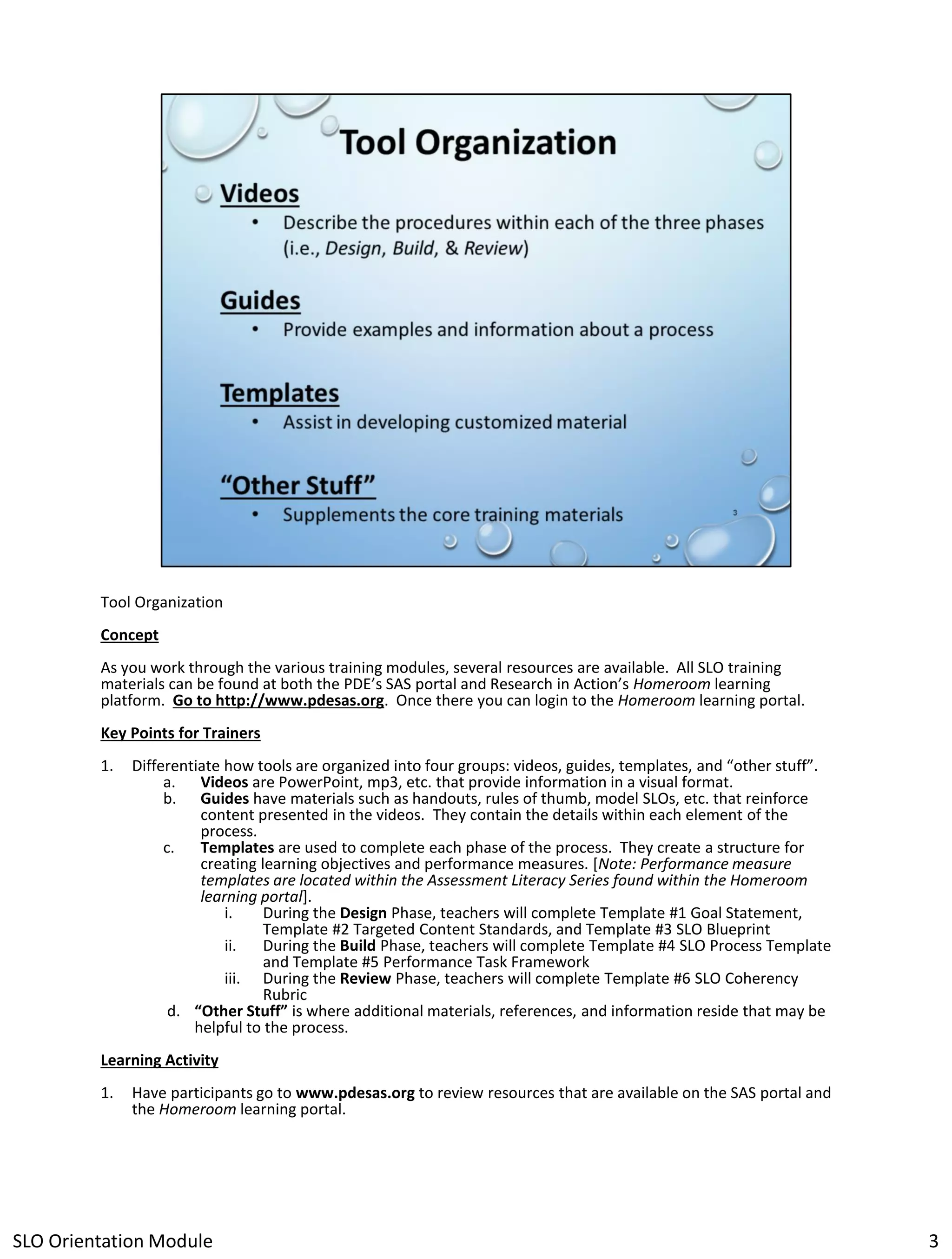 Tool Organization
Concept
As you work through the various training modules, several resources are available. All SLO training
materials can be found at both the PDE’s SAS portal and Research in Action’s Homeroom learning
platform. Go to http://www.pdesas.org. Once there you can login to the Homeroom learning portal.
Key Points for Trainers
1.

Differentiate how tools are organized into four groups: videos, guides, templates, and “other stuff”.
a. Videos are PowerPoint, mp3, etc. that provide information in a visual format.
b. Guides have materials such as handouts, rules of thumb, model SLOs, etc. that reinforce
content presented in the videos. They contain the details within each element of the
process.
c.
Templates are used to complete each phase of the process. They create a structure for
creating learning objectives and performance measures. [Note: Performance measure
templates are located within the Assessment Literacy Series found within the Homeroom
learning portal].
i.
During the Design Phase, teachers will complete Template #1 Goal Statement,
Template #2 Targeted Content Standards, and Template #3 SLO Blueprint
ii.
During the Build Phase, teachers will complete Template #4 SLO Process Template
and Template #5 Performance Task Framework
iii. During the Review Phase, teachers will complete Template #6 SLO Coherency
Rubric
d. “Other Stuff” is where additional materials, references, and information reside that may be
helpful to the process.

Learning Activity
1.

Have participants go to www.pdesas.org to review resources that are available on the SAS portal and
the Homeroom learning portal.

SLO Orientation Module

3

 