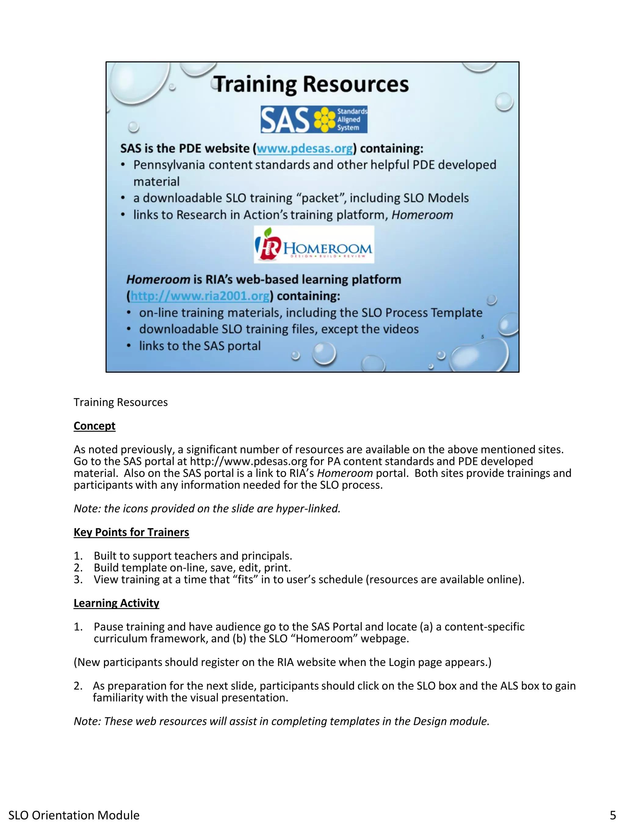 Training Resources
Concept

As noted previously, a significant number of resources are available on the above mentioned sites.
Go to the SAS portal at http://www.pdesas.org for PA content standards and PDE developed
material. Also on the SAS portal is a link to RIA’s Homeroom portal. Both sites provide trainings and
participants with any information needed for the SLO process.
Note: the icons provided on the slide are hyper-linked.
Key Points for Trainers
1. Built to support teachers and principals.
2. Build template on-line, save, edit, print.
3. View training at a time that “fits” in to user’s schedule (resources are available online).
Learning Activity
1. Pause training and have audience go to the SAS Portal and locate (a) a content-specific
curriculum framework, and (b) the SLO “Homeroom” webpage.
(New participants should register on the RIA website when the Login page appears.)
2. As preparation for the next slide, participants should click on the SLO box and the ALS box to gain
familiarity with the visual presentation.
Note: These web resources will assist in completing templates in the Design module.

SLO Orientation Module

5

 