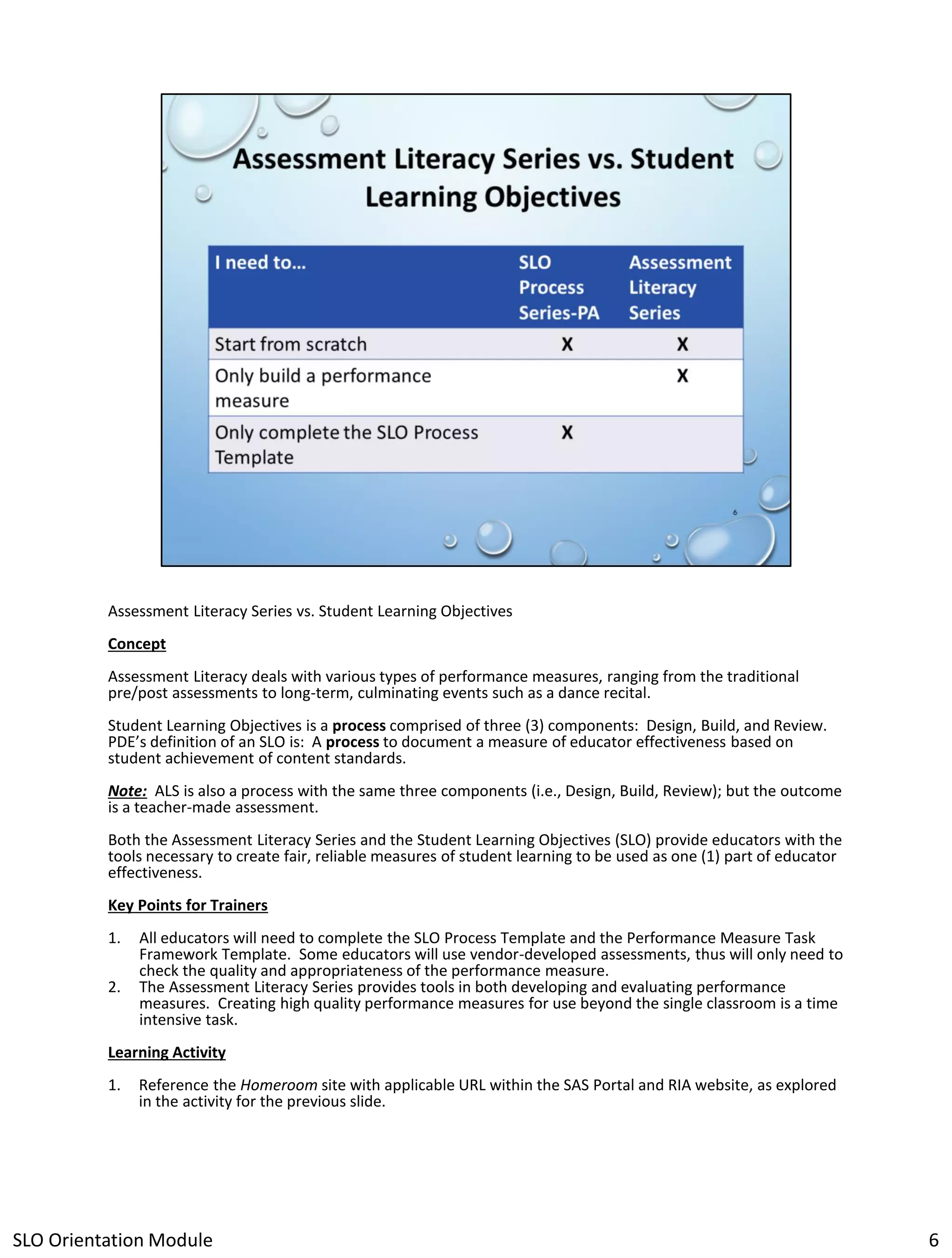 Assessment Literacy Series vs. Student Learning Objectives
Concept
Assessment Literacy deals with various types of performance measures, ranging from the traditional
pre/post assessments to long-term, culminating events such as a dance recital.
Student Learning Objectives is a process comprised of three (3) components: Design, Build, and Review.
PDE’s definition of an SLO is: A process to document a measure of educator effectiveness based on
student achievement of content standards.
Note: ALS is also a process with the same three components (i.e., Design, Build, Review); but the outcome
is a teacher-made assessment.
Both the Assessment Literacy Series and the Student Learning Objectives (SLO) provide educators with the
tools necessary to create fair, reliable measures of student learning to be used as one (1) part of educator
effectiveness.
Key Points for Trainers
1.
2.

All educators will need to complete the SLO Process Template and the Performance Measure Task
Framework Template. Some educators will use vendor-developed assessments, thus will only need to
check the quality and appropriateness of the performance measure.
The Assessment Literacy Series provides tools in both developing and evaluating performance
measures. Creating high quality performance measures for use beyond the single classroom is a time
intensive task.

Learning Activity
1.

Reference the Homeroom site with applicable URL within the SAS Portal and RIA website, as explored
in the activity for the previous slide.

SLO Orientation Module

6

 