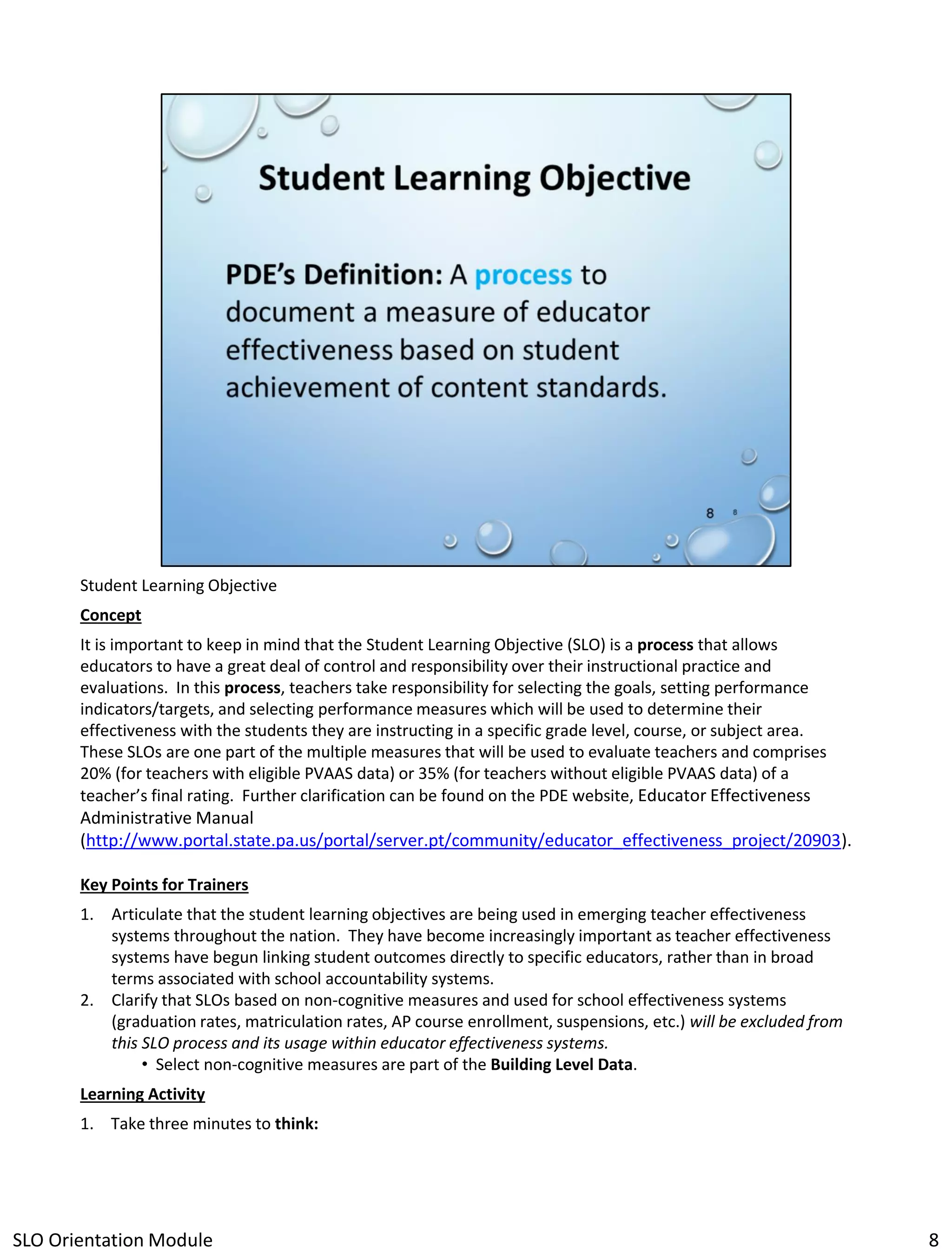 Student Learning Objective
Concept
It is important to keep in mind that the Student Learning Objective (SLO) is a process that allows
educators to have a great deal of control and responsibility over their instructional practice and
evaluations. In this process, teachers take responsibility for selecting the goals, setting performance
indicators/targets, and selecting performance measures which will be used to determine their
effectiveness with the students they are instructing in a specific grade level, course, or subject area.
These SLOs are one part of the multiple measures that will be used to evaluate teachers and comprises
20% (for teachers with eligible PVAAS data) or 35% (for teachers without eligible PVAAS data) of a
teacher’s final rating. Further clarification can be found on the PDE website, Educator Effectiveness
Administrative Manual
(http://www.portal.state.pa.us/portal/server.pt/community/educator_effectiveness_project/20903).
Key Points for Trainers
1. Articulate that the student learning objectives are being used in emerging teacher effectiveness
systems throughout the nation. They have become increasingly important as teacher effectiveness
systems have begun linking student outcomes directly to specific educators, rather than in broad
terms associated with school accountability systems.
2. Clarify that SLOs based on non-cognitive measures and used for school effectiveness systems
(graduation rates, matriculation rates, AP course enrollment, suspensions, etc.) will be excluded from
this SLO process and its usage within educator effectiveness systems.
• Select non-cognitive measures are part of the Building Level Data.
Learning Activity
1. Take three minutes to think:

SLO Orientation Module

8

 