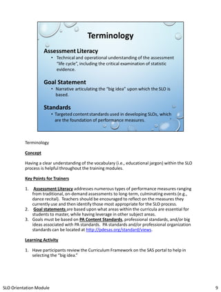 Terminology
Concept
Having a clear understanding of the vocabulary (i.e., educational jargon) within the SLO
process is helpful throughout the training modules.
Key Points for Trainers
1. Assessment Literacy addresses numerous types of performance measures ranging
from traditional, on-demand assessments to long-term, culminating events (e.g.,
dance recital). Teachers should be encouraged to reflect on the measures they
currently use and then identify those most appropriate for the SLO process.
2. Goal statements are based upon what areas within the curricula are essential for
students to master, while having leverage in other subject areas.
3. Goals must be based on PA Content Standards, professional standards, and/or big
ideas associated with PA standards. PA standards and/or professional organization
standards can be located at http://pdesas.org/standard/views.
Learning Activity
1. Have participants review the Curriculum Framework on the SAS portal to help in
selecting the “big idea.”

SLO Orientation Module

9

 