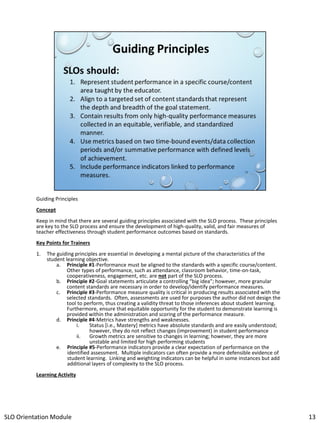 Guiding Principles
Concept
Keep in mind that there are several guiding principles associated with the SLO process. These principles
are key to the SLO process and ensure the development of high-quality, valid, and fair measures of
teacher effectiveness through student performance outcomes based on standards.
Key Points for Trainers
1.

The guiding principles are essential in developing a mental picture of the characteristics of the
student learning objective.
a. Principle #1-Performance must be aligned to the standards with a specific course/content.
Other types of performance, such as attendance, classroom behavior, time-on-task,
cooperativeness, engagement, etc. are not part of the SLO process.
b. Principle #2-Goal statements articulate a controlling “big idea”; however, more granular
content standards are necessary in order to develop/identify performance measures.
c. Principle #3-Performance measure quality is critical in producing results associated with the
selected standards. Often, assessments are used for purposes the author did not design the
tool to perform, thus creating a validity threat to those inferences about student learning.
Furthermore, ensure that equitable opportunity for the student to demonstrate learning is
provided within the administration and scoring of the performance measure.
d. Principle #4-Metrics have strengths and weaknesses.
i.
Status [i.e., Mastery] metrics have absolute standards and are easily understood;
however, they do not reflect changes (improvement) in student performance
ii.
Growth metrics are sensitive to changes in learning; however, they are more
unstable and limited for high performing students
e. Principle #5-Performance indicators provide a clear expectation of performance on the
identified assessment. Multiple indicators can often provide a more defensible evidence of
student learning. Linking and weighting indicators can be helpful in some instances but add
additional layers of complexity to the SLO process.

Learning Activity

SLO Orientation Module

13

 
