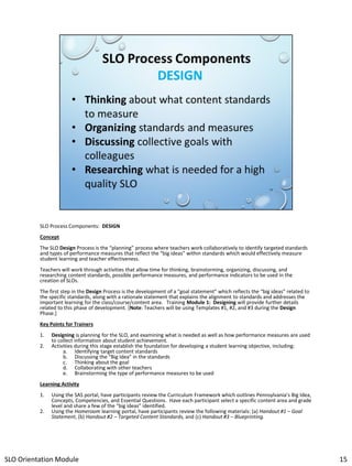 SLO Process Components: DESIGN
Concept
The SLO Design Process is the “planning” process where teachers work collaboratively to identify targeted standards
and types of performance measures that reflect the “big ideas” within standards which would effectively measure
student learning and teacher effectiveness.
Teachers will work through activities that allow time for thinking, brainstorming, organizing, discussing, and
researching content standards, possible performance measures, and performance indicators to be used in the
creation of SLOs.
The first step in the Design Process is the development of a “goal statement” which reflects the “big ideas” related to
the specific standards, along with a rationale statement that explains the alignment to standards and addresses the
important learning for the class/course/content area. Training Module 1: Designing will provide further details
related to this phase of development. [Note: Teachers will be using Templates #1, #2, and #3 during the Design
Phase.]
Key Points for Trainers
1.
2.

Designing is planning for the SLO, and examining what is needed as well as how performance measures are used
to collect information about student achievement.
Activities during this stage establish the foundation for developing a student learning objective, including:
a. Identifying target content standards
b. Discussing the “Big Idea” in the standards
c. Thinking about the goal
d. Collaborating with other teachers
e. Brainstorming the type of performance measures to be used

Learning Activity
1.
2.

Using the SAS portal, have participants review the Curriculum Framework which outlines Pennsylvania’s Big Idea,
Concepts, Competencies, and Essential Questions. Have each participant select a specific content area and grade
level and share a few of the “big ideas” identified.
Using the Homeroom learning portal, have participants review the following materials: (a) Handout #1 – Goal
Statement, (b) Handout #2 – Targeted Content Standards, and (c) Handout #3 – Blueprinting.

SLO Orientation Module

15

 