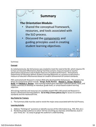 Summary
Concept

As noted previously, the SLO process was created to meet the need of Act 82, which requires PA
to have an Educator Effectiveness Rating Tool that contains measures based on teacher
observation and practice and multiple measures of student performance. Pennsylvania
Department of Education defines Student Learning Objectives as a process to document a
measure of educator effectiveness based on student achievement of content standards.
PDE contracted with Research in Action (RIA) who developed the SLO process. This process has
three (3) components which include: Design, Build, Review. Module 1: Design, Module 2:
Build, and Module 3: Review. Each training module gives educators sufficient details, tools, and
models necessary to develop an individual, grade-level, or school-based student learning
objective.
All training materials and resources are available at both PDE’s SAS portal and Research in
Action’s Homeroom learning platform. Go to http://www.pdesas.org for access to content
standards and the Homeroom link.

Key Points for Trainers
1. The Summary slide must be used to revisit the major areas associated with the SLO Process.
Learning Activity
1. Address “Parking Lot” questions or identify sources of the information (e.g., PDE, RIA, etc.).
2. Randomly probe audience to solicit “tell me one thing you learned, remembered, stuck in
your mind, etc.” as a way to gauge the audience’s understanding.

SLO Orientation Module

18

 