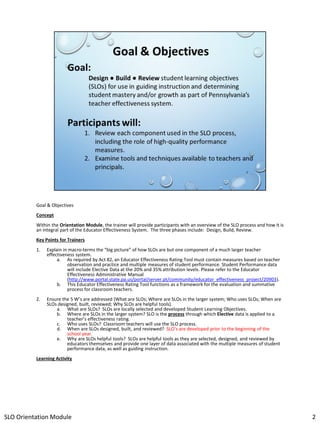 Goal & Objectives
Concept
Within the Orientation Module, the trainer will provide participants with an overview of the SLO process and how it is
an integral part of the Educator Effectiveness System. The three phases include: Design, Build, Review.
Key Points for Trainers
1.

Explain in macro-terms the “big picture” of how SLOs are but one component of a much larger teacher
effectiveness system.
a. As required by Act 82, an Educator Effectiveness Rating Tool must contain measures based on teacher
observation and practice and multiple measures of student performance. Student Performance data
will include Elective Data at the 20% and 35% attribution levels. Please refer to the Educator
Effectiveness Administrative Manual
(http://www.portal.state.pa.us/portal/server.pt/community/educator_effectiveness_project/20903).
b. This Educator Effectiveness Rating Tool functions as a framework for the evaluation and summative
process for classroom teachers.

2.

Ensure the 5 W’s are addressed (What are SLOs; Where are SLOs in the larger system; Who uses SLOs; When are
SLOs designed, built, reviewed; Why SLOs are helpful tools).
a. What are SLOs? SLOs are locally selected and developed Student Learning Objectives.
b. Where are SLOs in the larger system? SLO is the process through which Elective data is applied to a
teacher’s effectiveness rating.
c. Who uses SLOs? Classroom teachers will use the SLO process.
d. When are SLOs designed, built, and reviewed? SLO’s are developed prior to the beginning of the
school year.
e. Why are SLOs helpful tools? SLOs are helpful tools as they are selected, designed, and reviewed by
educators themselves and provide one layer of data associated with the multiple measures of student
performance data, as well as guiding instruction.

Learning Activity

SLO Orientation Module

2

 