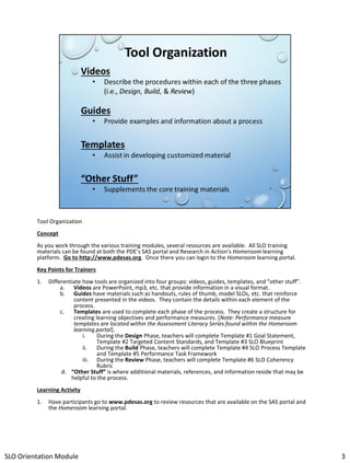 Tool Organization
Concept
As you work through the various training modules, several resources are available. All SLO training
materials can be found at both the PDE’s SAS portal and Research in Action’s Homeroom learning
platform. Go to http://www.pdesas.org. Once there you can login to the Homeroom learning portal.
Key Points for Trainers
1.

Differentiate how tools are organized into four groups: videos, guides, templates, and “other stuff”.
a. Videos are PowerPoint, mp3, etc. that provide information in a visual format.
b. Guides have materials such as handouts, rules of thumb, model SLOs, etc. that reinforce
content presented in the videos. They contain the details within each element of the
process.
c.
Templates are used to complete each phase of the process. They create a structure for
creating learning objectives and performance measures. [Note: Performance measure
templates are located within the Assessment Literacy Series found within the Homeroom
learning portal].
i.
During the Design Phase, teachers will complete Template #1 Goal Statement,
Template #2 Targeted Content Standards, and Template #3 SLO Blueprint
ii.
During the Build Phase, teachers will complete Template #4 SLO Process Template
and Template #5 Performance Task Framework
iii. During the Review Phase, teachers will complete Template #6 SLO Coherency
Rubric
d. “Other Stuff” is where additional materials, references, and information reside that may be
helpful to the process.

Learning Activity
1.

Have participants go to www.pdesas.org to review resources that are available on the SAS portal and
the Homeroom learning portal.

SLO Orientation Module

3

 