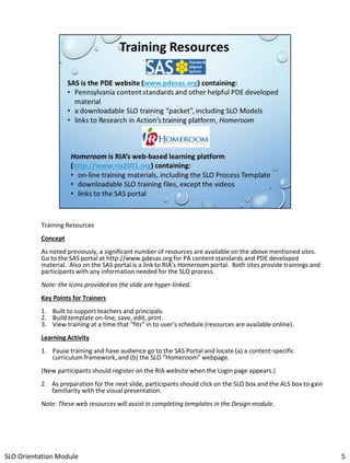 Training Resources
Concept

As noted previously, a significant number of resources are available on the above mentioned sites.
Go to the SAS portal at http://www.pdesas.org for PA content standards and PDE developed
material. Also on the SAS portal is a link to RIA’s Homeroom portal. Both sites provide trainings and
participants with any information needed for the SLO process.
Note: the icons provided on the slide are hyper-linked.
Key Points for Trainers
1. Built to support teachers and principals.
2. Build template on-line, save, edit, print.
3. View training at a time that “fits” in to user’s schedule (resources are available online).
Learning Activity
1. Pause training and have audience go to the SAS Portal and locate (a) a content-specific
curriculum framework, and (b) the SLO “Homeroom” webpage.
(New participants should register on the RIA website when the Login page appears.)
2. As preparation for the next slide, participants should click on the SLO box and the ALS box to gain
familiarity with the visual presentation.
Note: These web resources will assist in completing templates in the Design module.

SLO Orientation Module

5

 