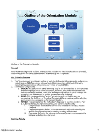 Outline of the Orientation Module
Concept

Now that the background, reasons, and resources available for educators have been provided,
we will move into the various components that make up the SLO process.
Key Points for Trainers
1. This “learning map” provides an outline of both the SLO content (components) and process,
including some ALS (Assessment Literacy Series) techniques (steps) to begin the work,
including the presentation, refinement, and review of created SLOs.
2. SLO Process Components
a. DESIGN: This component is the “thinking” step in the process used to conceptualize
the learning objective in terms of content, students, and performance measures.
Within the Design Module, the trainer will begin to guide participants through the
structure that is necessary to build a Student Learning Objective.
b. BUILD: This component is the “action” step in the process that focuses on
completing the SLO Process Template [Template #4] and creating and/or selecting
performance measures and performance indicators.
c. REVIEW: This component is the “reflection” step used to examine the three “Cs”
(i.e., Completeness, Comprehensiveness, and Coherency) of quality.
i.
Completeness: Refers to the correct data entered into the SLO Process
Template.
ii. Comprehensiveness: Refers to the performance measures meeting the
technical quality necessary to measure student achievement.
iii. Coherency: Refers to the alignment of the performance measures to the
SLO goal and objectives (targets).
Learning Activity

SLO Orientation Module

7

 