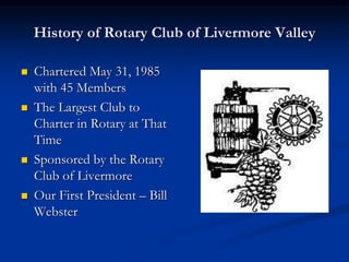 History of Rotary Club of Livermore Valley
 Chartered May 31, 1985
with 45 Members
 The Largest Club to
Charter in Rotary at That
Time
 Sponsored by the Rotary
Club of Livermore
 Our First President – Bill
Webster
 