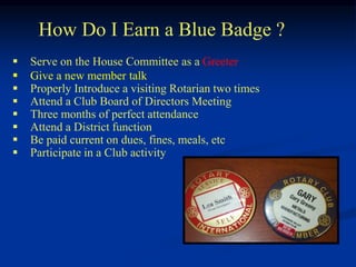 How Do I Earn a Blue Badge ?
 Serve on the House Committee as a Greeter
 Give a new member talk
 Properly Introduce a visiting Rotarian two times
 Attend a Club Board of Directors Meeting
 Three months of perfect attendance
 Attend a District function
 Be paid current on dues, fines, meals, etc
 Participate in a Club activity
 